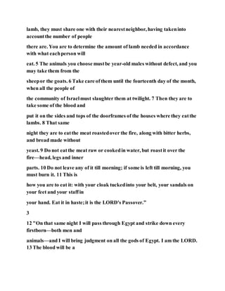 lamb, they must share one with their nearestneighbor, having takeninto
accountthe number of people
there are. You are to determine the amount of lamb needed in accordance
with what eachperson will
eat. 5 The animals you choose mustbe year-old males without defect, and you
may take them from the
sheepor the goats. 6 Take care ofthem until the fourteenth day of the month,
when all the people of
the community of Israelmust slaughter them at twilight. 7 Then they are to
take some of the blood and
put it on the sides and tops of the doorframes of the houses where they eatthe
lambs. 8 That same
night they are to eatthe meat roastedover the fire, along with bitter herbs,
and bread made without
yeast. 9 Do not eatthe meat raw or cookedin water, but roastit over the
fire—head, legs and inner
parts. 10 Do not leave any of it till morning; if some is left till morning, you
must burn it. 11 This is
how you are to eat it: with your cloak tuckedinto your belt, your sandals on
your feet and your staffin
your hand. Eat it in haste;it is the LORD's Passover.”
3
12 "On that same night I will pass through Egypt and strike down every
firstborn—both men and
animals—and I will bring judgment on all the gods of Egypt. I am the LORD.
13 The blood will be a
 