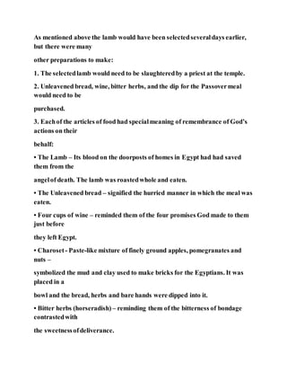 As mentioned above the lamb would have been selectedseveraldays earlier,
but there were many
other preparations to make:
1. The selectedlamb would need to be slaughteredby a priest at the temple.
2. Unleavened bread, wine, bitter herbs, and the dip for the Passovermeal
would need to be
purchased.
3. Eachof the articles of food had specialmeaning of remembrance of God’s
actions on their
behalf:
• The Lamb – Its blood on the doorposts of homes in Egypt had had saved
them from the
angelof death. The lamb was roastedwhole and eaten.
• The Unleavened bread – signified the hurried manner in which the meal was
eaten.
• Four cups of wine – reminded them of the four promises God made to them
just before
they left Egypt.
• Charoset - Paste-like mixture of finely ground apples, pomegranates and
nuts –
symbolized the mud and clay used to make bricks for the Egyptians. It was
placed in a
bowl and the bread, herbs and bare hands were dipped into it.
• Bitter herbs (horseradish) – reminding them of the bitterness of bondage
contrastedwith
the sweetnessofdeliverance.
 