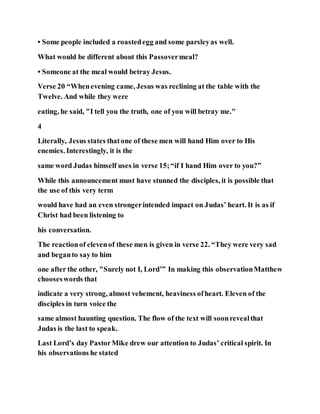 • Some people included a roastedegg and some parsleyas well.
What would be different about this Passovermeal?
• Someone at the meal would betray Jesus.
Verse 20 “Whenevening came, Jesus was reclining at the table with the
Twelve. And while they were
eating, he said, "I tell you the truth, one of you will betray me."
4
Literally, Jesus states thatone of these men will hand Him over to His
enemies. Interestingly, it is the
same word Judas himself uses in verse 15;“if I hand Him over to you?”
While this announcement must have stunned the disciples, it is possible that
the use of this very term
would have had an even strongerintended impact on Judas’ heart. It is as if
Christ had been listening to
his conversation.
The reactionof elevenof these men is given in verse 22. “They were very sad
and beganto say to him
one after the other, "Surely not I, Lord’” In making this observationMatthew
chooseswords that
indicate a very strong, almost vehement, heaviness ofheart. Eleven of the
disciples in turn voice the
same almost haunting question. The flow of the text will soonrevealthat
Judas is the last to speak.
Last Lord’s day PastorMike drew our attention to Judas’ critical spirit. In
his observations he stated
 