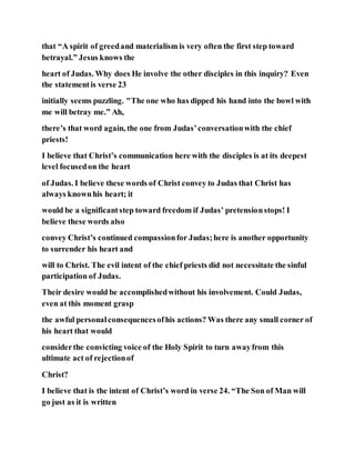 that “A spirit of greedand materialism is very often the first step toward
betrayal.” Jesus knows the
heart of Judas. Why does He involve the other disciples in this inquiry? Even
the statementis verse 23
initially seems puzzling. "The one who has dipped his hand into the bowl with
me will betray me.” Ah,
there’s that word again, the one from Judas’conversationwith the chief
priests!
I believe that Christ’s communication here with the disciples is at its deepest
level focusedon the heart
of Judas. I believe these words of Christ convey to Judas that Christ has
always knownhis heart; it
would be a significantstep toward freedom if Judas’ pretensionstops! I
believe these words also
convey Christ’s continued compassionfor Judas;here is another opportunity
to surrender his heart and
will to Christ. The evil intent of the chief priests did not necessitate the sinful
participation of Judas.
Their desire would be accomplishedwithout his involvement. Could Judas,
even at this moment grasp
the awful personalconsequencesofhis actions? Was there any small corner of
his heart that would
considerthe convicting voice of the Holy Spirit to turn awayfrom this
ultimate act of rejectionof
Christ?
I believe that is the intent of Christ’s word in verse 24. “The Son of Man will
go just as it is written
 
