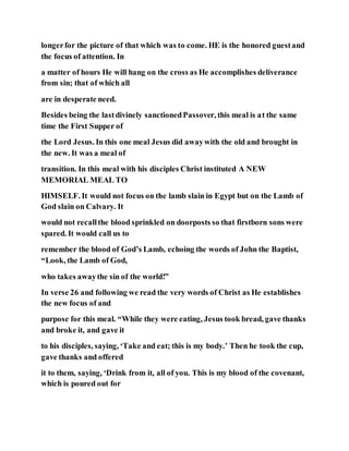longerfor the picture of that which was to come. HE is the honored guestand
the focus of attention. In
a matter of hours He will hang on the cross as He accomplishes deliverance
from sin; that of which all
are in desperate need.
Besides being the lastdivinely sanctionedPassover, this meal is at the same
time the First Supper of
the Lord Jesus. In this one meal Jesus did awaywith the old and brought in
the new. It was a meal of
transition. In this meal with his disciples Christ instituted A NEW
MEMORIAL MEAL TO
HIMSELF. It would not focus on the lamb slain in Egypt but on the Lamb of
God slain on Calvary. It
would not recallthe blood sprinkled on doorposts so that firstborn sons were
spared. It would call us to
remember the blood of God’s Lamb, echoing the words of John the Baptist,
“Look, the Lamb of God,
who takes awaythe sin of the world!”
In verse 26 and following we read the very words of Christ as He establishes
the new focus of and
purpose for this meal. “While they were eating, Jesus took bread, gave thanks
and broke it, and gave it
to his disciples, saying, ‘Take and eat; this is my body.’ Then he took the cup,
gave thanks and offered
it to them, saying, ‘Drink from it, all of you. This is my blood of the covenant,
which is poured out for
 