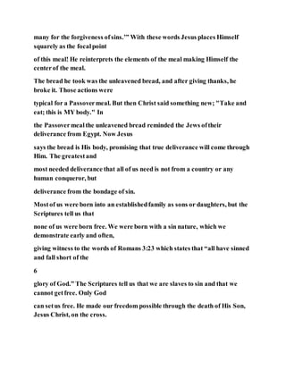 many for the forgiveness ofsins.’” With these words Jesus places Himself
squarely as the focalpoint
of this meal! He reinterprets the elements of the meal making Himself the
centerof the meal.
The bread he took was the unleavened bread, and after giving thanks, he
broke it. Those actions were
typical for a Passovermeal. But then Christ said something new; "Take and
eat; this is MY body." In
the Passovermealthe unleavened bread reminded the Jews oftheir
deliverance from Egypt. Now Jesus
says the bread is His body, promising that true deliverance will come through
Him. The greatestand
most needed deliverance that all of us need is not from a country or any
human conqueror, but
deliverance from the bondage of sin.
Mostof us were born into an establishedfamily as sons or daughters, but the
Scriptures tell us that
none of us were born free. We were born with a sin nature, which we
demonstrate early and often,
giving witness to the words of Romans 3:23 which states that “all have sinned
and fall short of the
6
glory of God.” The Scriptures tell us that we are slaves to sin and that we
cannot getfree. Only God
can setus free. He made our freedom possible through the death of His Son,
Jesus Christ, on the cross.
 