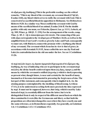 τὸ αἷμά μου τῆς διαθήκης]This is the preferable reading; see the critical
remarks. “This is my blood of the covenant, my covenant blood (‫ַּד‬ ‫ם‬ ‫ה‬ַ ‫ְּב‬ ִ ‫,תב‬
Exodus 24:8), my blood which serves to ratify the covenant with God. This is
conceivedof as sacrificialblood (in opposition to Hofmann). See Delitzschon
Hebrews 9:20. In a similar way Mosesratified the covenant with God by
means of the sacrificialblood of an animal, Exodus 24:6 ff. On the double
genitive with only one noun, see Fritzsche, Quaest. Luc. p. 111 f.; Lobeck, ad
Aj. 309;Winer, p. 180 [E. T. 239]. For the arrangement of the words, comp.
Thuc. iv. 85. 2 : τῇ τε ἀποκλήσει μου τῶν πυλῶν. The connecting of the μου
with αἷμα corresponds to the τὸ σῶμά μου of Matthew 26:26, as well as to the
amplified form of our Lord’s words as given by Luke and Paul; consequently
we must not, with Rückert, connectthe pronoun with τ. διαθήκης (the blood
of my covenant). The covenantwhich Jesus has in view is that of grace, in
accordancewith Jeremiah31:31 ff., hence called the new one (by Paul and
Luke) in contradistinctionto the old one under the law. See on 1 Corinthians
11:26.
τὸ περὶ πολλῶν ἐκχυν. εἰς ἄφεσιν ἁμαρτιῶν]Epexegesisofτὸ αἷμά μου τῆς
διαθήκης, by way of indicating who are to participate in the covenant(περὶ
πολλῶν), the divine benefit conferred upon them (εἰς ἄφες. ἁμαρτ.), and the
means by which the covenantis ratified (ἐκχυνόμ.):which is shed (expressing
as present what, though future, is near and certain)for the benefit of many,
inasmuch as it becomes instrumental in procuring the forgiveness ofsins. The
last part of this statement, and consequently what is implied in it, viz. the
atoning purpose contemplatedby the shedding of blood (comp. Leviticus
17:11), is to be understood as setting forth more preciselythe idea expressed
by περί. It must not be supposed, however, that ὑπέρ, which is used by Luke
instead of περί, is essentiallydifferent from the latter; but is to be
distinguished from it only in respectof the different moral basis on which the
idea containedin it rests (like the German um and über), so that both the
prepositions are often interchangedin caseswhere they have exactly one and
the same reference, as in Demosthenes especially. See generally, on Galatians
1:4; 1 Corinthians 1:13; 1 Corinthians 15:3.
 