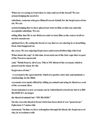 What are we saying to God when we take and eat of the bread? We are
acknowledging the need of a
substitute, someone who gave Himself on our behalf, for the forgiveness ofour
sin. We are
acknowledging that we have placed our trust in Him as that one and only
acceptable substitute. We are
telling Him that He is our Delivererand we trust Him as the source of all we
need to sustain our
spiritual lives. By eating the bread we say that we are sharing in or benefiting
from what happened on
the cross. We are enjoying forgiveness andrestored fellowship with God.
What about the cup? At this time Jesus took one of the four cups that we part
of the Passovermeanand
said, "Drink from it, all of you. This is MY blood of the covenant, which is
poured out for many for the
forgiveness ofsins.”
A covenantis the agreementby which two parties enter into and maintain a
relationship. In the Bible
covenants were made officialby killing an animal and using its blood as a seal
of the covenant. Here
Jesus announces a new covenant, one in which blood is involved; but it is HIS
BLOOD!It’s no longer
the blood of animals but “MY BLOOD.”
On the cross the blood of Jesus Christ has been shed; it was “poured out.”
Ephesians 1:7 makes this
statement; “In him we have redemption through his blood, the forgiveness of
sins, in accordancewith
 