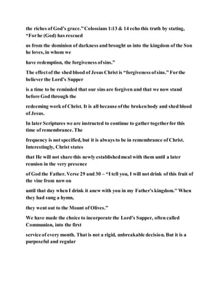 the riches of God’s grace.”Colossians 1:13 & 14 echo this truth by stating,
“Forhe (God) has rescued
us from the dominion of darkness and brought us into the kingdom of the Son
he loves, in whom we
have redemption, the forgiveness ofsins.”
The effectof the shed blood of Jesus Christ is “forgiveness ofsins.” Forthe
believer the Lord’s Supper
is a time to be reminded that our sins are forgiven and that we now stand
before God through the
redeeming work of Christ. It is all because ofthe brokenbody and shed blood
of Jesus.
In later Scriptures we are instructed to continue to gather togetherfor this
time of remembrance. The
frequency is not specified, but it is always to be in remembrance of Christ.
Interestingly, Christ states
that He will not share this newly establishedmeal with them until a later
reunion in the very presence
of God the Father. Verse 29 and 30 – “I tell you, I will not drink of this fruit of
the vine from now on
until that day when I drink it anew with you in my Father's kingdom." When
they had sung a hymn,
they went out to the Mount of Olives.”
We have made the choice to incorporate the Lord’s Supper, often called
Communion, into the first
service of every month. That is not a rigid, unbreakable decision. But it is a
purposeful and regular
 