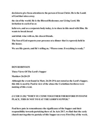 decisionto give focus attention to the person of Jesus Christ. He is the Lamb
of God that takes away
the sin of the world. He is the BlessedRedeemer, our Living Lord. His
invitation to eachof us as
believers, and as a corporate body today, is to share in this meal with Him. He
wants to break bread
and drink wine with us, his closestfriends.
The Son of God requests your presence ata dinner that is expresslyheld in
His honor.
We are His guests, and He’s telling us, “Pleasecome. Everything is ready.”
DON ROBINSON
Three Views Of The Lord's Supper
Matthew 26:20-29
Although the event found in Matt. 26:20-29 is not stated as the Lord's Supper,
this title is used by Paul in view of the abuse the Corinthian brethren were
making of this event.
(1 COR 11:20) "WHEN YE COME TOGETHERTHEREFOREINTO ONE
PLACE, THIS IS NOT TO EAT THE LORD'S SUPPER."
Paul here puts in remembrance the significance of the Supper and their
responsibility towards partaking there of. In Acts 20:7, we find that the early
church met togetherto partake of this Supper on every First Day of the week.
 