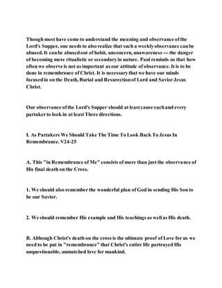 Though most have come to understand the meaning and observance ofthe
Lord's Supper, one needs to also realize that such a weeklyobservance canbe
abused. It canbe abusedout of habit, unconcern, unawareness --- the danger
of becoming mere ritualistic or secondaryin nature. Paul reminds us that how
often we observe is not as important as our attitude of observance. It is to be
done in remembrance of Christ. It is necessarythat we have our minds
focusedin on the Death, Burial and Resurectionof Lord and SaviorJesus
Christ.
Our observance ofthe Lord's Supper should at leastcause eachand every
partakerto look in at leastThree directions.
I. As Partakers We Should Take The Time To Look Back To Jesus In
Remembrance. V24-25
A. This "in Remembrance of Me" consists of more than just the observance of
His final death on the Cross.
1. We should also remember the wonderful plan of God in sending His Son to
be our Savior.
2. We should remember His example and His teachings as wellas His death.
B. Although Christ's death on the cross is the ultimate proof of Love for us we
need to be put in "remembrance" that Christ's entire life portrayed His
unquestionable, unmatched love for mankind.
 