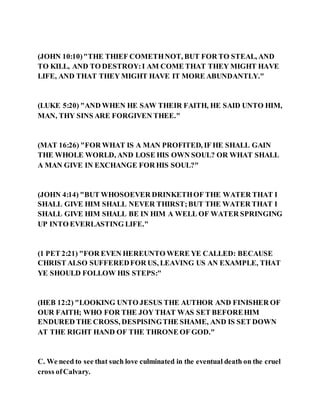 (JOHN 10:10)"THE THIEF COMETHNOT, BUT FOR TO STEAL, AND
TO KILL, AND TO DESTROY:I AM COME THAT THEY MIGHT HAVE
LIFE, AND THAT THEY MIGHT HAVE IT MORE ABUNDANTLY."
(LUKE 5:20) "AND WHEN HE SAW THEIR FAITH, HE SAID UNTO HIM,
MAN, THY SINS ARE FORGIVEN THEE."
(MAT 16:26) "FOR WHAT IS A MAN PROFITED, IF HE SHALL GAIN
THE WHOLE WORLD, AND LOSE HIS OWN SOUL? OR WHAT SHALL
A MAN GIVE IN EXCHANGE FOR HIS SOUL?"
(JOHN 4:14) "BUT WHOSOEVER DRINKETHOF THE WATER THAT I
SHALL GIVE HIM SHALL NEVER THIRST;BUT THE WATER THAT I
SHALL GIVE HIM SHALL BE IN HIM A WELL OF WATER SPRINGING
UP INTO EVERLASTING LIFE."
(1 PET 2:21) "FOR EVEN HEREUNTO WERE YE CALLED: BECAUSE
CHRIST ALSO SUFFEREDFOR US, LEAVING US AN EXAMPLE, THAT
YE SHOULD FOLLOW HIS STEPS:"
(HEB 12:2) "LOOKING UNTO JESUS THE AUTHOR AND FINISHER OF
OUR FAITH; WHO FOR THE JOY THAT WAS SET BEFOREHIM
ENDURED THE CROSS, DESPISINGTHE SHAME, AND IS SET DOWN
AT THE RIGHT HAND OF THE THRONE OF GOD."
C. We need to see that such love culminated in the eventual death on the cruel
cross ofCalvary.
 