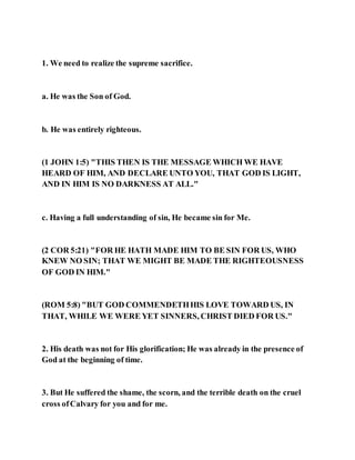 1. We need to realize the supreme sacrifice.
a. He was the Son of God.
b. He was entirely righteous.
(1 JOHN 1:5) "THIS THEN IS THE MESSAGE WHICH WE HAVE
HEARD OF HIM, AND DECLARE UNTO YOU, THAT GOD IS LIGHT,
AND IN HIM IS NO DARKNESS AT ALL."
c. Having a full understanding of sin, He became sin for Me.
(2 COR 5:21) "FOR HE HATH MADE HIM TO BE SIN FOR US, WHO
KNEW NO SIN; THAT WE MIGHT BE MADE THE RIGHTEOUSNESS
OF GOD IN HIM."
(ROM 5:8) "BUT GOD COMMENDETHHIS LOVE TOWARD US, IN
THAT, WHILE WE WERE YET SINNERS, CHRIST DIED FOR US."
2. His death was not for His glorification; He was already in the presence of
God at the beginning of time.
3. But He suffered the shame, the scorn, and the terrible death on the cruel
cross ofCalvary for you and for me.
 