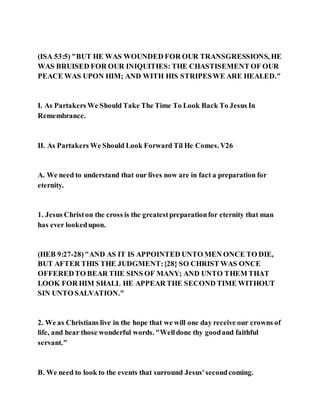 (ISA 53:5) "BUT HE WAS WOUNDED FOR OUR TRANSGRESSIONS, HE
WAS BRUISED FOR OUR INIQUITIES: THE CHASTISEMENT OF OUR
PEACE WAS UPON HIM; AND WITH HIS STRIPESWE ARE HEALED."
I. As Partakers We Should Take The Time To Look Back To Jesus In
Remembrance.
II. As Partakers We Should Look Forward Til He Comes. V26
A. We need to understand that our lives now are in fact a preparation for
eternity.
1. Jesus Christon the cross is the greatestpreparationfor eternity that man
has ever lookedupon.
(HEB 9:27-28)"AND AS IT IS APPOINTED UNTO MEN ONCE TO DIE,
BUT AFTER THIS THE JUDGMENT:{28} SO CHRIST WAS ONCE
OFFEREDTO BEAR THE SINS OF MANY; AND UNTO THEM THAT
LOOK FOR HIM SHALL HE APPEAR THE SECOND TIME WITHOUT
SIN UNTO SALVATION."
2. We as Christians live in the hope that we will one day receive our crowns of
life, and hear those wonderful words. "Welldone thy goodand faithful
servant."
B. We need to look to the events that surround Jesus'secondcoming.
 