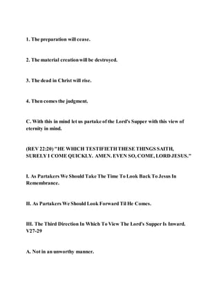 1. The preparation will cease.
2. The material creationwill be destroyed.
3. The dead in Christ will rise.
4. Then comes the judgment.
C. With this in mind let us partake of the Lord's Supper with this view of
eternity in mind.
(REV 22:20) "HE WHICH TESTIFIETHTHESE THINGS SAITH,
SURELY I COME QUICKLY. AMEN. EVEN SO, COME, LORD JESUS."
I. As Partakers We Should Take The Time To Look Back To Jesus In
Remembrance.
II. As Partakers We Should Look Forward Til He Comes.
III. The Third Direction In Which To View The Lord's Supper Is Inward.
V27-29
A. Not in an unworthy manner.
 