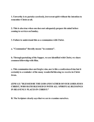 1. Unworthy is to partake carelessly, irreverentspirit without the intention to
remember Christ at all.
2. This is also true when one does not adequately prepare his mind before
coming to services onSunday.
3. Failure to understand this as a communion with Christ.
a. "Communion" literally means "in common".
b. Through partaking of the Supper, we are identified with Christ, we share
common fellowship with Him.
c. This communion does not forgive sins, nor is this a confessionofsins but it
certainly is a reminder of the many wonderful blessing we receive in Christ
Jesus.
(EPH 1:3) "BLESSED BE THE GOD AND FATHER OF OUR LORD JESUS
CHRIST, WHO HATH BLESSED US WITH ALL SPIRITUAL BLESSINGS
IN HEAVENLY PLACES IN CHRIST:"
B. The Scripture clearly says that we are to examine ourselves.
 