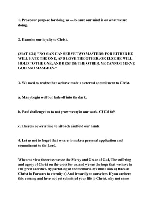 1. Prove our purpose for doing so --- be sure our mind is on what we are
doing.
2. Examine our loyalty to Christ.
(MAT 6:24) "NO MAN CAN SERVE TWO MASTERS:FOR EITHER HE
WILL HATE THE ONE, AND LOVE THE OTHER;OR ELSE HE WILL
HOLD TO THE ONE, AND DESPISE THE OTHER. YE CANNOT SERVE
GOD AND MAMMON."
3. We need to realize that we have made an eternal commitment to Christ.
a. Many begin well but fade off into the dark.
b. Paul challengedus to not grow wearyin our work. Cf Gal 6:9
c. There is never a time to sit back and fold our hands.
4. Let us not to forget that we are to make a personalapplication and
commitment to the Lord.
When we view the cross we see the Mercy and Grace of God, The suffering
and agonyof Christ on the cross for us, and we see the hope that we have in
His greatsacrifice. Bypartaking of the memorial we must look a) Back at
Christ b) Forwardto eternity c) And inwardly to ourselves. If you are here
this evening and have not yet submitted your life to Christ, why not come
 