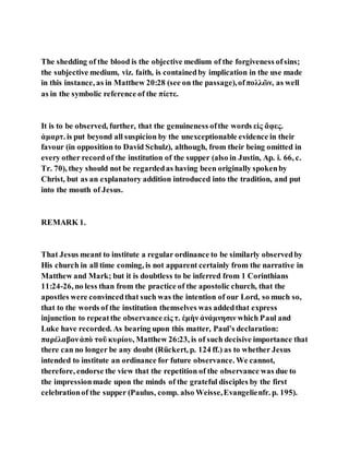 The shedding of the blood is the objective medium of the forgiveness ofsins;
the subjective medium, viz. faith, is containedby implication in the use made
in this instance, as in Matthew 20:28 (see on the passage),ofπολλῶν, as well
as in the symbolic reference of the πίετε.
It is to be observed, further, that the genuineness ofthe words εἰς ἄφες.
ἁμαρτ. is put beyond all suspicion by the unexceptionable evidence in their
favour (in opposition to David Schulz), although, from their being omitted in
every other record of the institution of the supper (also in Justin, Ap. i. 66, c.
Tr. 70), they should not be regardedas having been originally spokenby
Christ, but as an explanatory addition introduced into the tradition, and put
into the mouth of Jesus.
REMARK 1.
That Jesus meant to institute a regular ordinance to be similarly observedby
His church in all time coming, is not apparent certainly from the narrative in
Matthew and Mark; but it is doubtless to be inferred from 1 Corinthians
11:24-26, no less than from the practice of the apostolic church, that the
apostles were convincedthat such was the intention of our Lord, so much so,
that to the words of the institution themselves was addedthat express
injunction to repeatthe observance εἰς τ. ἐμὴν ἀνάμνησιν which Paul and
Luke have recorded. As bearing upon this matter, Paul’s declaration:
παρέλαβονἀπὸ τοῦ κυρίου, Matthew 26:23, is of such decisive importance that
there can no longer be any doubt (Rückert, p. 124 ff.) as to whether Jesus
intended to institute an ordinance for future observance. We cannot,
therefore, endorse the view that the repetition of the observance was due to
the impressionmade upon the minds of the grateful disciples by the first
celebrationof the supper (Paulus, comp. also Weisse,Evangelienfr. p. 195).
 