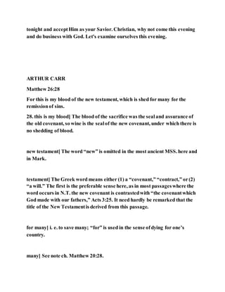 tonight and acceptHim as your Savior. Christian, why not come this evening
and do business with God. Let's examine ourselves this evening.
ARTHUR CARR
Matthew 26:28
For this is my blood of the new testament, which is shed for many for the
remissionof sins.
28. this is my blood] The blood of the sacrifice was the sealand assurance of
the old covenant, so wine is the sealof the new covenant, under which there is
no shedding of blood.
new testament] The word “new” is omitted in the most ancient MSS. here and
in Mark.
testament] The Greek word means either (1) a “covenant,” “contract,” or(2)
“a will.” The first is the preferable sense here, as in most passageswhere the
word occurs in N.T. the new covenant is contrastedwith “the covenantwhich
God made with our fathers,” Acts 3:25. It need hardly be remarked that the
title of the New Testamentis derived from this passage.
for many] i. e. to save many; “for” is used in the sense ofdying for one’s
country.
many] See note ch. Matthew 20:28.
 