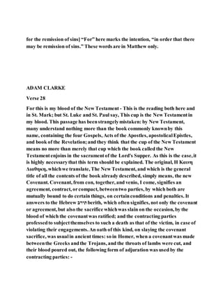 for the remission of sins] “For” here marks the intention, “in order that there
may be remission of sins.” These words are in Matthew only.
ADAM CLARKE
Verse 28
For this is my blood of the New Testament - This is the reading both here and
in St. Mark; but St. Luke and St. Paul say, This cup is the New Testamentin
my blood. This passage has beenstrangelymistaken: by New Testament,
many understand nothing more than the book commonly knownby this
name, containing the four Gospels, Acts of the Apostles, apostolicalEpistles,
and book of the Revelation;and they think that the cup of the New Testament
means no more than merely that cup which the book called the New
Testamentenjoins in the sacramentof the Lord's Supper. As this is the case,it
is highly necessarythat this term should be explained. The original, Η Καινη
Διαθηκη, whichwe translate, The New Testament, and which is the general
title of all the contents of the book already described, simply means, the new
Covenant. Covenant, from con, together, and venio, I come, signifies an
agreement, contract, orcompact, betweentwo parties, by which both are
mutually bound to do certain things, on certainconditions and penalties. It
answers to the Hebrew ‫ב‬ ַּ‫ד‬ berith, which often signifies, not only the covenant
or agreement, but also the sacrifice whichwas slain on the occasion, by the
blood of which the covenantwas ratified; and the contracting parties
professedto subjectthemselves to such a death as that of the victim, in case of
violating their engagements. An oath of this kind, on slaying the covenant
sacrifice, was usualin ancient times: so in Homer, when a covenantwas made
betweenthe Greeks andthe Trojans, and the throats of lambs were cut, and
their blood poured out, the following form of adjuration was used by the
contracting parties: -
 