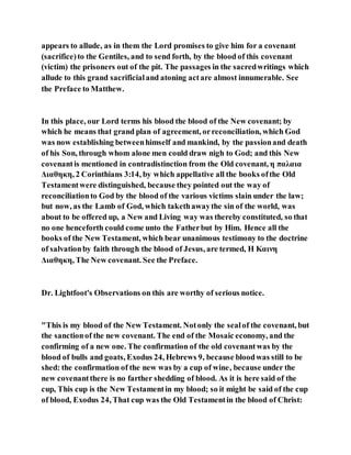 appears to allude, as in them the Lord promises to give him for a covenant
(sacrifice)to the Gentiles, and to send forth, by the blood of this covenant
(victim) the prisoners out of the pit. The passages in the sacredwritings which
allude to this grand sacrificialand atoning actare almost innumerable. See
the Preface to Matthew.
In this place, our Lord terms his blood the blood of the New covenant; by
which he means that grand plan of agreement, orreconciliation, which God
was now establishing betweenhimself and mankind, by the passionand death
of his Son, through whom alone men could draw nigh to God; and this New
covenantis mentioned in contradistinction from the Old covenant, η παλαια
Διαθηκη, 2 Corinthians 3:14, by which appellative all the books ofthe Old
Testamentwere distinguished, because they pointed out the way of
reconciliationto God by the blood of the various victims slain under the law;
but now, as the Lamb of God, which takethawaythe sin of the world, was
about to be offered up, a New and Living way was thereby constituted, so that
no one henceforth could come unto the Fatherbut by Him. Hence all the
books of the New Testament, which bear unanimous testimony to the doctrine
of salvationby faith through the blood of Jesus, are termed, Η Καινη
Διαθηκη, The New covenant. See the Preface.
Dr. Lightfoot's Observations on this are worthy of serious notice.
"This is my blood of the New Testament. Notonly the sealof the covenant, but
the sanctionof the new covenant. The end of the Mosaic economy, and the
confirming of a new one. The confirmation of the old covenantwas by the
blood of bulls and goats, Exodus 24, Hebrews 9, because bloodwas still to be
shed: the confirmation of the new was by a cup of wine, because under the
new covenantthere is no farther shedding of blood. As it is here said of the
cup, This cup is the New Testamentin my blood; so it might be said of the cup
of blood, Exodus 24, That cup was the Old Testamentin the blood of Christ:
 