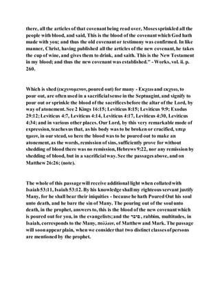 there, all the articles of that covenantbeing read over, Mosessprinkled all the
people with blood, and said, This is the blood of the covenantwhich God hath
made with you; and thus the old covenantor testimony was confirmed. In like
manner, Christ, having published all the articles of the new covenant, he takes
the cup of wine, and gives them to drink, and saith. This is the New Testament
in my blood; and thus the new covenant was established." -Works, vol. ii. p.
260.
Which is shed (εκχυνομενον, poured out) for many - Εκχεω and εκχυω, to
pour out, are often used in a sacrificialsense in the Septuagint, and signify to
pour out or sprinkle the blood of the sacrificesbefore the altar of the Lord, by
way of atonement. See 2 Kings 16:15; Leviticus 8:15; Leviticus 9:9; Exodus
29:12;Leviticus 4:7, Leviticus 4:14, Leviticus 4:17, Leviticus 4:30, Leviticus
4:34; and in various other places. Our Lord, by this very remarkable mode of
expression, teachesus that, as his body was to be broken or crucified, υπερ
ημων, in our stead, so here the blood was to be poured out to make an
atonement, as the words, remission of sins, sufficiently prove for without
shedding of blood there was no remission, Hebrews 9:22, nor any remission by
shedding of blood, but in a sacrificialway. See the passagesabove, and on
Matthew 26:26; (note).
The whole of this passagewill receive additional light when collatedwith
Isaiah53:11, Isaiah 53:12. By his knowledge shallmy righteous servant justify
Many, for he shall bear their iniquities - because he hath Poured Out his soul
unto death, and he bare the sin of Many. The pouring out of the soulunto
death, in the prophet, answers to, this is the blood of the new covenantwhich
is poured out for you, in the evangelists;and the ‫ִַּב‬ , rabbim, multitudes, in
Isaiah, corresponds to the Many, πολλων, of Matthew and Mark. The passage
will soonappearplain, when we considerthat two distinct classesofpersons
are mentioned by the prophet.
 