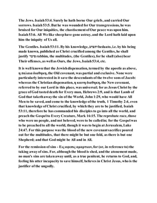 The Jews. Isaiah53:4. Surely he hath borne Our griefs, and carried Our
sorrows. Isaiah53:5. But he was wounded for Our transgressions, he was
bruised for Our iniquities, the chastisementofOur peace was upon him.
Isaiah53:6. All We like sheephave gone astray, and the Lord hath laid upon
him the iniquity of Us all.
The Gentiles. Isaiah53:11. By his knowledge, ‫ודעדב‬bedaato, i.e. by his being
made known, published as Christ crucified among the Gentiles, he shall
justify ‫ִַּב‬ rabbim, the multitudes, (the Gentiles), for he shall (also)bear
Their offenses, as wellas Ours, the Jews, Isaiah53:4, etc.
It is well known that the Jewishdispensation, termed by the apostle as above,
η παλαια διαθηκη, the Old covenant, was partial and exclusive. None were
particularly interested in it save the descendants of the twelve sons of Jacob:
whereas the Christian dispensation, η καινη διαθηκη, the New covenant,
referred to by our Lord in this place, was universal; for as Jesus Christ by the
grace ofGod tasted death for Every man, Hebrews 2:9, and is that Lamb of
God that takethawaythe sin of the World, John 1:29, who would have All
Men to be saved, and come to the knowledge ofthe truth, 1 Timothy 2:4, even
that knowledge ofChrist crucified, by which they are to be justified, Isaiah
53:11, therefore he has commanded his disciples to go into all the world, and
preach the Gospelto Every Creature, Mark 16:15. The reprobate race, those
who were no people, and not beloved, were to be calledin; for the Gospelwas
to be preachedto all the world, though it was to begin at Jerusalem, Luke
24:47. For this purpose was the blood of the new covenantsacrifice poured
out for the multitudes, that there might be but one fold, as there is but one
Shepherd; and that God might be All and in All.
For the remission of sins - Εις αφεσις αμαρτιων, for (or, in reference to) the
taking awayof sins. For, although the blood is shed, and the atonement made,
no man's sins are takenaway until, as a true penitent, he returns to God, and,
feeling his utter incapacity to save himself, believes in Christ Jesus, who is the
justifier of the ungodly.
 