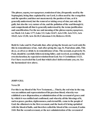 The phrase, αφεσις των αμαρτιων, remissionof sins, (frequently used by the
Septuagint), being thus explained by our Lord, is often used by the evangelists
and the apostles;and does not mean merely the pardon of sins, as it is
generallyunderstood, but the removal or taking awayof sins; not only the
guilt, but also the very nature of sin, and the pollution of the soul through it;
and comprehends all that is generallyunderstood by the terms justification
and sanctification. Forthe use and meaning of the phrase αφεσις αμαρτιων,
see Mark 1:4; Luke 1:77; Luke 3:3; Luke 24:47; Acts 2:38; Acts 5:31; Acts
10:43;Acts 13:38; Acts 26:18;Colossians1:14;Hebrews 10:18.
Both St. Luke and St. Paul add, that, after giving the bread, our Lord said, Do
this in remembrance of me. And after giving the cup, St. Paul alone adds, This
do ye, as oft as ye drink it, in remembrance of me. The account, as given by St.
Paul, should be carefully followed, being fuller, and received, according to his
own declaration, by especialrevelationfrom God. See 1 Corinthians 11:23,
For I have receivedof the Lord that which also I delivered unto you, etc. See
the harmonized view above.
JOHN GILL
Verse 28
For this is my blood of the New Testament,.... Thatis, the red wine in the cup,
was an emblem and representationof his precious blood, whereby was
exhibited a new dispensation, or administration of the covenantof grace;and
by which it was ratified and confirmed; and whereby all the blessings ofit,
such as peace, pardon, righteousness,and eternallife, come to the people of
God: the allusion is to the first covenant, and the book of it being sprinkled
with the blood of bulls, and therefore calledthe blood of the covenant, Exodus
24:8. But the secondcovenant, or the new administration of the covenantof
 