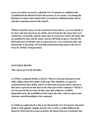 grace, forwhich reasonit is calledthe New Testament, is exhibited and
establishedin the blood of Christ the testator. It was usual, even among the
Heathens, to make and confirm their covenants by drinking human blood,
and that sometimes mixed with wineF5,
Which is shed for many, for the remission of sins; that is, was very shortly to
be shed, and since has been, for all the electof God; for the many that were
ordained to eternal life, and the many that were given to Christ, the many that
are justified by him, and the many sons he will bring to glory: whereby the
full forgiveness ofall their sins was procured, in a way consistentwith, and
honourable to the justice of God; full satisfactionbeing made to the law of
God, for all their transgressions,
MATTHEW HENRY
This cup he gave to the disciples,
(1.) With a command Drink ye all of it. Thus he welcomes his guests to his
table, obliges them all to drink of his cup. Why should he so expressly
command them all to drink, and to see that none let it pass them, and press
that more expresslyin this than in the other part of the ordinance? Surely it
was because he foresaw how in after-ages this ordinance would be
dismembered by the prohibition of the cup to the laity, with an express non
obstante--notwithstanding to the command.
(2.) With an explicationFor this is my blood of the New Testament. Therefore
drink it with appetite, delight, because it is so rich a cordial. Hitherto the
blood of Christ had been representedby the blood of beasts, realblood: but,
 