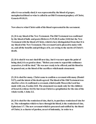 after it was actually shed, it was representedby the blood of grapes,
metaphoricalblood so wine is called in an Old-Testamentprophecy of Christ,
Genesis 49:10,11.
Now observe what Christ saith of his blood representedin the sacrament.
[1.] It is my blood of the New Testament. The Old Testamentwas confirmed
by the blood of bulls and goats (Hebrews 9:19,20;Exodus 24:8) but the New
Testamentwith the blood of Christ, which is here distinguished from that It is
my blood of the New Testament. The covenantGod is pleasedto make with
us, and all the benefits and privileges of it, are owing to the merits of Christ's
death.
[2.] It is shed it was not shed till next day, but it was now upon the point of
being shed, it is as goodas done. "Before you come to repeatthis ordinance
yourselves, it will be shed." He was now ready to be offered, and his blood to
be poured out, as the blood of the sacrifices whichmade atonement.
[3.] It is shed for many. Christ came to confirm a covenantwith many (Daniel
9:27), and the intent of his death agreed. The blood of the Old Testamentwas
shed for a few:it confirmed a covenant, which (saith Moses)the Lord has
made with you, Exodus 24:8. The atonementwas made only for the children
of Israel (Leviticus 16:34): but Jesus Christ is a propitiation for the sins of the
whole world, 1 John 2:2.
[4.] It is shed for the remission of sins, that is, to purchase remissionof sins for
us. The redemption which we have through his blood, is the remissionof sins,
Ephesians 1:7. The new covenantwhich is procured and ratified by the blood
of Christ, is a charterof pardon, an act of indemnity, in order to a
 