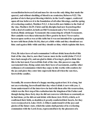reconciliationbetweenGod and man for sin was the only thing that made the
quarrel, and without shedding of blood is no remission, Hebrews 9:22. The
pardon of sin is that great blessing which is, in the Lord's supper, conferred
upon all true believers it is the foundation of all other blessings, and the spring
of everlasting comfort, Matthew 9:2,3. A farewellis now bidden to the fruit of
the vine, Matthew 26:29. Christ and his disciples had now feastedtogether
with a deal of comfort, in both an Old Testamentand a New Testament
festival, fibula utriusque Testamenti--the connecting tie of both Testaments.
How amiable were these tabernacles!How goodto be here! Neversuch a
heaven upon earth as was at this table but it was not intended for a perpetuity
he now told them (John 16:16), that yet a little while and they should not see
him: and againa little while and they should see him, which explains this here.
First, He takes leave of such communion I will not drink henceforth of this
fruit of the vine, that is, now that I am no more in the world (John 17:11) I
have had enough of it, and am glad to think of leaving it, glad to think that
this is the last meal. Farewellthis fruit of the vine, this passover-cup, this
sacramentalwine. Dying saints take their leave of sacraments, andthe other
ordinances of communion which they enjoy in this world, with comfort, for
the joy and glory they enter into supersede them all when the sun rises,
farewellthe candles.
Secondly, He assures them of a happy meeting againat last. It is a long, but
not an everlasting, farewelluntil that day when I drink it new with you. 1.
Some understand it of the interviews he had with them after his resurrection,
which was the first stepof his exaltation into the kingdom of his Father and
though during those forty days he did not converse with them so constantlyas
he had done, yet he did eat and drink with them (Acts 10:41), which, as it
confirmed their faith, so doubtless it greatly comfortedtheir hearts, for they
were overjoyed at it, Luke 24:41. 2. Others understand it of the joys and
glories of the future state, which the saints shall partake of in everlasting
communion with the Lord Jesus, representedhere by the pleasures ofa
 