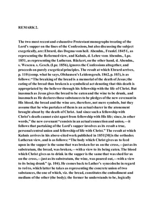 REMARK 2.
The two most recentand exhaustive Protestantmonographs treating of the
Lord’s supper on the lines of the Confessions, but also discussing the subject
exegetically, are:Ebrard, das Dogma vom heil. Abendm., Frankf. 1845 f., as
representing the Reformedview, and Kahnis, d. Lehre vom Abendm., Lpz.
1851, as representing the Lutheran. Rückert, on the other hand, d. Abendm.,
s. Wesenu. s. Gesch. (Lpz. 1856), ignores the Confessions altogether, and
proceeds on purely exegeticalprinciples. The result at which Ebrard arrives,
p. 110 (comp. what he says, Olshausen’s Leidensgesch. 1862, p. 103), is as
follows:“The breaking of the bread is a memorial of the death of Jesus;the
eating of the bread thus brokenis a symbolical act denoting that this death is
appropriated by the believer through his fellowship with the life of Christ. But
inasmuch as Jesus gives the bread to be eatenand the wine to be drunk, and
inasmuch as He declares those substances to be pledges of the new covenantin
His blood, the bread and the wine are, therefore, not mere symbols, but they
assume that he who partakes ofthem is an actualsharer in the atonement
brought about by the death of Christ. And since such a fellowship with
Christ’s death cannot exist apart from fellowship with His life; since, in other
words,” the new covenant“consists in an actualconnectionand union,—it
follows that partaking of the Lord’s supper involves as its result a true,
personalcentral union and fellowship of life with Christ.” The result at which
Kahnis arrives in his above-citedwork published in 1851[30]is the orthodox
Lutheran view, and is as follows:“The body which Christ gives us to feed
upon in the supper is the same that was broken for us on the cross,—justas its
substratum, the bread, was broken,—witha view to its being eaten. The blood
which Christ gives us to drink in the supper is the same that was shed for us
on the cross,—justas its substratum, the wine, was poured out,—with a view
to its being drunk” (p. 104). He comes back to Luther’s synecdoche in regard
to τοῦτο, which latter he takes as representing the concrete union of two
substances, the one of which, viz. the bread, constitutes the embodiment and
medium of the other (the body); the former he understands to be, logically
 