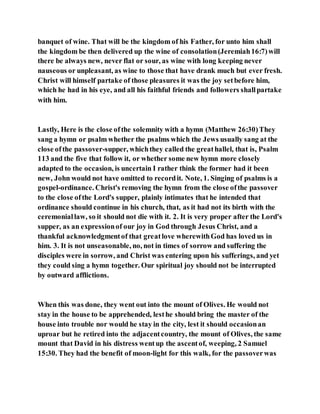 banquet of wine. That will be the kingdom of his Father, for unto him shall
the kingdom be then delivered up the wine of consolation(Jeremiah16:7)will
there be always new, never flat or sour, as wine with long keeping never
nauseous or unpleasant, as wine to those that have drank much but ever fresh.
Christ will himself partake of those pleasures it was the joy setbefore him,
which he had in his eye, and all his faithful friends and followers shallpartake
with him.
Lastly, Here is the close ofthe solemnity with a hymn (Matthew 26:30)They
sang a hymn or psalm whether the psalms which the Jews usually sang at the
close ofthe passover-supper, whichthey called the greathallel, that is, Psalm
113 and the five that follow it, or whether some new hymn more closely
adapted to the occasion, is uncertain I rather think the former had it been
new, John would not have omitted to recordit. Note, 1. Singing of psalms is a
gospel-ordinance. Christ's removing the hymn from the close ofthe passover
to the close ofthe Lord's supper, plainly intimates that he intended that
ordinance should continue in his church, that, as it had not its birth with the
ceremoniallaw, so it should not die with it. 2. It is very proper after the Lord's
supper, as an expressionof our joy in God through Jesus Christ, and a
thankful acknowledgmentof that greatlove wherewithGod has loved us in
him. 3. It is not unseasonable, no, not in times of sorrow and suffering the
disciples were in sorrow, and Christ was entering upon his sufferings, and yet
they could sing a hymn together. Our spiritual joy should not be interrupted
by outward afflictions.
When this was done, they went out into the mount of Olives. He would not
stay in the house to be apprehended, lesthe should bring the master of the
house into trouble nor would he stay in the city, lest it should occasionan
uproar but he retired into the adjacentcountry, the mount of Olives, the same
mount that David in his distress wentup the ascentof, weeping, 2 Samuel
15:30. They had the benefit of moon-light for this walk, for the passoverwas
 