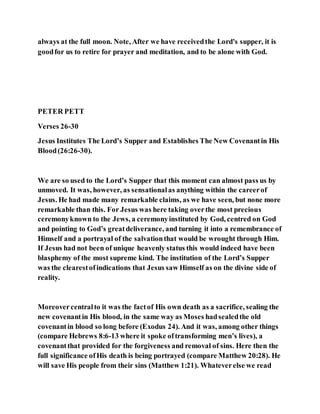 always at the full moon. Note, After we have receivedthe Lord's supper, it is
goodfor us to retire for prayer and meditation, and to be alone with God.
PETER PETT
Verses 26-30
Jesus Institutes The Lord’s Supper and Establishes The New Covenantin His
Blood(26:26-30).
We are so used to the Lord’s Supper that this moment can almost pass us by
unmoved. It was, however, as sensationalas anything within the careerof
Jesus. He had made many remarkable claims, as we have seen, but none more
remarkable than this. For Jesus was here taking overthe most precious
ceremonyknown to the Jews, a ceremonyinstituted by God, centred on God
and pointing to God’s greatdeliverance, and turning it into a remembrance of
Himself and a portrayal of the salvationthat would be wrought through Him.
If Jesus had not been of unique heavenly status this would indeed have been
blasphemy of the most supreme kind. The institution of the Lord’s Supper
was the clearestofindications that Jesus saw Himself as on the divine side of
reality.
Moreovercentralto it was the factof His own death as a sacrifice, sealing the
new covenantin His blood, in the same way as Moses hadsealedthe old
covenantin blood so long before (Exodus 24). And it was, among other things
(compare Hebrews 8:6-13 where it spoke oftransforming men’s lives), a
covenantthat provided for the forgiveness and removal of sins. Here then the
full significance ofHis death is being portrayed (compare Matthew 20:28). He
will save His people from their sins (Matthew 1:21). Whateverelse we read
 