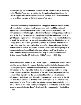 into the passage this must not be overlooked. It is central to Jesus’thinking,
and to Matthew’s purpose in writing the Gospel. And participation in the
Lord’s Supper involves recognitionthat it is through Him and His death on
our behalf that we receive the forgiveness ofour sins.
The connectionof the giving of the Lord’s Supper with the Passoveris very
relevant. Both were feasts ofdeliverance, and both would be continually
repeatedin remembrance of that deliverance. At the first Passoverthe
deliverance was yet to take place. In all later Passovers the participants looked
back to the first Passoverand its already accomplisheddeliverance, and in
spirit became a part of that deliverance. The first Passoverconsistedofa meal
in which the participants by eating it were closelyinvolved in God’s external
activity. It was the earnest(guarantee)of their deliverance. And they were
aware that what they were eating had been offered as a substitute for their
firstborn sons. God had provided a ransom, and all were participating in it.
Later participants lookedback to in remembrance and ‘participation by
faith’, and they too would remember that they had had to ransom their
firstborn sons (Exodus 13:13; Exodus 34:20;Numbers 18:15-16).
A similar situation applies to the Lord’s Supper. This initial institution has in
mind the events that will occuron that night and in the following day, while
all later participation will look back to that night and its accomplished
deliverance. In the original institution those who participated were being
calledon to recognise in it the earnestof the offering of Jesus as an offering
and sacrifice. It portrayed the guarantee of their future salvationand
deliverance. And they would themselves also to some extent share in the fall
out from Jesus’afflictions. But those who participated in the future would
‘participate’ in it by faith, looking back to the one sacrifice for sin for everas
it was offered at the cross, and responding to it in their hearts by faith. They
would be proclaiming the Lord’s death until He comes again(1 Corinthians
11:26).
 