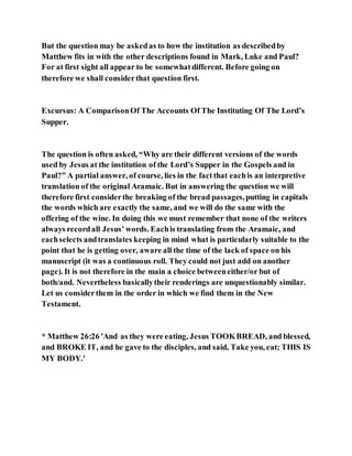 But the question may be askedas to how the institution as describedby
Matthew fits in with the other descriptions found in Mark, Luke and Paul?
For at first sight all appear to be somewhatdifferent. Before going on
therefore we shall considerthat question first.
Excursus: A ComparisonOf The Accounts Of The Instituting Of The Lord’s
Supper.
The question is often asked, “Why are their different versions of the words
used by Jesus at the institution of the Lord’s Supper in the Gospels and in
Paul?” A partial answer, of course, lies in the factthat eachis an interpretive
translation of the original Aramaic. But in answering the question we will
therefore first considerthe breaking of the bread passages,putting in capitals
the words which are exactly the same, and we will do the same with the
offering of the wine. In doing this we must remember that none of the writers
always recordall Jesus’words. Eachis translating from the Aramaic, and
eachselects andtranslates keeping in mind what is particularly suitable to the
point that he is getting over, aware all the time of the lack of space on his
manuscript (it was a continuous roll. They could not just add on another
page). It is not therefore in the main a choice betweeneither/or but of
both/and. Nevertheless basicallytheir renderings are unquestionably similar.
Let us considerthem in the order in which we find them in the New
Testament.
* Matthew 26:26 'And as they were eating, Jesus TOOKBREAD, and blessed,
and BROKE IT, and he gave to the disciples, and said, Take you, eat; THIS IS
MY BODY.'
 