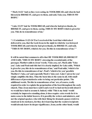 * Mark 14:22 'And as they were eating, he TOOK BREAD, and when he had
blessed, he BROKE IT, and gave to them, and said, Take you, THIS IS MY
BODY.'
* Luke 22:19 'And he TOOK BREAD, and when he had given thanks, he
BROKE IT, and gave to them, saying, THIS IS MY BODYwhich is given for
you. This do in remembrance of me.'
* 1 Corinthians 11:23-24 'ForI receivedof the Lord that which also I
delivered to you, that the Lord Jesus in the night in which he was betrayed
TOOK BREAD, and when he had given thanks, he BROKE IT, and said,
"THIS IS MY BODY, which is for you. Do this in remembrance of me." '
It will be noted that common to all is that HE TOOKBREAD, BROKE IT
AND SAID, 'THIS IS MY BODY', stressing the essentialunity of the
passages. Matthew adds to Jesus'words, 'Take you, eat', Mark adds 'Take
you'. Luke and Paul omit this but it is clearly implied, for Luke adds, 'Which
is given for you, this do in remembrance of me,' and Paul adds, 'which is for
you, Do this in remembrance of me'. Paul's 'which is for you' parallels
Matthew's 'take, eat'and especiallyMark's 'take you'. Luke's 'given for you'
simply amplifies the idea. Thus the basic idea is the same in all, with small
differences of presentationin order to bring out particular points. The
additional words, 'Do this in remembrance of me' are, of course, really
required in order to explain the perpetuation of the feastthroughout the early
church. Thus Jesus must have said it and even if we had not been told about it
we would have had to assume it. Indeed, while 'This is my body' would
certainly be impressive standing alone, it does require extra words for it to
make sense to the initial hearers. It is possibly the writers and ministers, and
not the original speaker, who with their liking for dramatic pauses wishit to
stand out in its starkness, forthey do it knowing that the readers/recipients
would already know its deeper significance. Jesus,onthe other hand, would
 