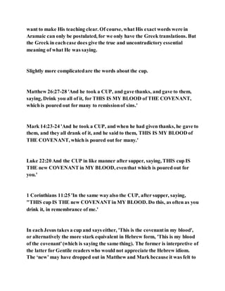 want to make His teaching clear. Of course, what His exact words were in
Aramaic can only be postulated, for we only have the Greek translations. But
the Greek in eachcase does give the true and uncontradictory essential
meaning of what He was saying.
Slightly more complicatedare the words about the cup.
Matthew 26:27-28 'And he took a CUP, and gave thanks, and gave to them,
saying, Drink you all of it, for THIS IS MY BLOOD of THE COVENANT,
which is poured out for many to remissionof sins.'
Mark 14:23-24 'And he took a CUP, and when he had given thanks, he gave to
them, and they all drank of it, and he said to them, THIS IS MY BLOOD of
THE COVENANT, which is poured out for many.'
Luke 22:20 And the CUP in like manner after supper, saying, THIS cup IS
THE new COVENANT in MY BLOOD, eventhat which is poured out for
you.'
1 Corinthians 11:25 'In the same wayalso the CUP, after supper, saying,
"THIS cup IS THE new COVENANT in MY BLOOD. Do this, as often as you
drink it, in remembrance of me.'
In eachJesus takes a cup and says either, 'This is the covenantin my blood',
or alternatively the more stark equivalent in Hebrew form, 'This is my blood
of the covenant'(which is saying the same thing). The former is interpretive of
the latter for Gentile readers who would not appreciate the Hebrew idiom.
The ‘new’ may have dropped out in Matthew and Mark because it was felt to
 