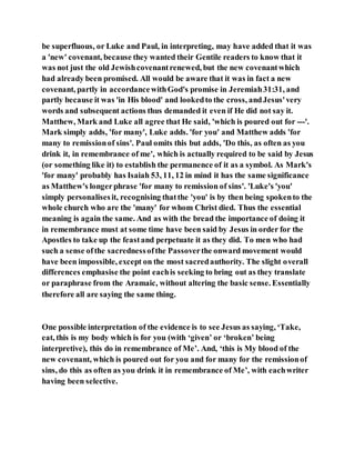 be superfluous, or Luke and Paul, in interpreting, may have added that it was
a 'new' covenant, because they wanted their Gentile readers to know that it
was not just the old Jewishcovenantrenewed, but the new covenantwhich
had already been promised. All would be aware that it was in fact a new
covenant, partly in accordancewithGod's promise in Jeremiah31:31, and
partly because it was 'in His blood' and lookedto the cross, andJesus'very
words and subsequent actions thus demanded it even if He did not say it.
Matthew, Mark and Luke all agree that He said, 'which is poured out for ---'.
Mark simply adds, 'for many', Luke adds. 'for you' and Matthew adds 'for
many to remissionof sins'. Paul omits this but adds, 'Do this, as often as you
drink it, in remembrance of me', which is actually required to be said by Jesus
(or something like it) to establish the permanence of it as a symbol. As Mark's
'for many' probably has Isaiah 53, 11, 12 in mind it has the same significance
as Matthew's longerphrase 'for many to remission of sins'. 'Luke's 'you'
simply personalisesit, recognising thatthe 'you' is by then being spokento the
whole church who are the 'many' for whom Christ died. Thus the essential
meaning is again the same. And as with the bread the importance of doing it
in remembrance must at some time have been said by Jesus in order for the
Apostles to take up the feastand perpetuate it as they did. To men who had
such a sense ofthe sacrednessofthe Passoverthe onward movement would
have been impossible, except on the most sacredauthority. The slight overall
differences emphasise the point eachis seeking to bring out as they translate
or paraphrase from the Aramaic, without altering the basic sense. Essentially
therefore all are saying the same thing.
One possible interpretation of the evidence is to see Jesus as saying, ‘Take,
eat, this is my body which is for you (with ‘given’ or ‘broken’ being
interpretive), this do in remembrance of Me’. And, ‘this is My blood of the
new covenant, which is poured out for you and for many for the remissionof
sins, do this as often as you drink it in remembrance of Me’, with eachwriter
having been selective.
 