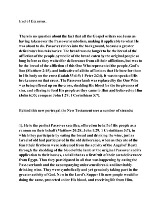 End of Excursus.
There is no question about the fact that all the Gospelwriters see Jesus as
having takenover the Passoversymbolism, making it applicable to what He
was about to do. Passoverretires into the background, because a greater
deliverance has takenover. The bread was no longerto be the bread of the
affliction of the people, symbolic of the bread eatenby the original people so
long before as they waitedfor deliverance from all their afflictions, but was to
be the bread of the affliction of this One Who representedthe people, God’s
Son (Matthew 2:15), and indicative of all the afflictions that He bore for them
in His body on the cross (Isaiah53:4-5;1 Peter 2:24). It was to speak ofHis
brokenness onthat cross. The Passoverlamb was replacedby the One Who
was being offered up on the cross, shedding His blood for the forgiveness of
sins, and offering to feed His people as they came to Him and believed on Him
(John 6:35; compare John 1:29; 1 Corinthians 5:7).
Behind this new portrayal the New Testamentsees a number of strands:
1). He is the perfect Passoversacrifice, offeredon behalf of His people as a
ransom on their behalf (Matthew 20:28; John 1:29; 1 Corinthians 5:7), in
which they participate by eating the bread and drinking the wine, just as
Israelof old had participated in the old deliverance, when as they ate of the
feasttheir firstborn were redeemed from the activity of the Angel of Death
through the shedding of the blood of the lamb at the original Passoverand its
application to their houses, and all that as a firstfruit of their own deliverance
from Egypt. Thus they participated in all that was happening by eating the
Passoverlamb and the accompanying unleavenedbread, and inevitably
drinking wine. They were symbolically and yet genuinely taking part in the
greateractivity of God. Now in the Lord’s Supper His new people would be
doing the same, protectedunder His blood, and receiving life from Him.
 