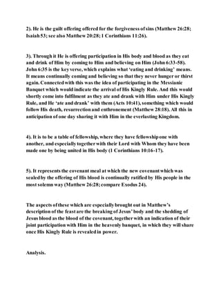 2). He is the guilt offering offered for the forgiveness ofsins (Matthew 26:28;
Isaiah53; see also Matthew 20:28;1 Corinthians 11:26).
3). Through it He is offering participation in His body and blood as they eat
and drink of Him by coming to Him and believing on Him (John 6:33-58).
John 6:35 is the keyverse, which explains what ‘eating and drinking’ means.
It means continually coming and believing so that they never hunger or thirst
again. Connectedwith this was the idea of participating in the Messianic
Banquet which would indicate the arrival of His Kingly Rule. And this would
shortly come into fulfilment as they ate and drank with Him under His Kingly
Rule, and He ‘ate and drank’ with them (Acts 10:41), something which would
follow His death, resurrectionand enthronement (Matthew 28:18). All this in
anticipation of one day sharing it with Him in the everlasting Kingdom.
4). It is to be a table of fellowship, where they have fellowshipone with
another, and especiallytogetherwith their Lord with Whom they have been
made one by being united in His body (1 Corinthians 10:16-17).
5). It represents the covenant meal at which the new covenantwhich was
sealedby the offering of His blood is continually ratified by His people in the
most solemn way (Matthew 26:28;compare Exodus 24).
The aspects ofthese which are especiallybrought out in Matthew’s
description of the feastare the breaking of Jesus’body and the shedding of
Jesus blood as the blood of the covenant, togetherwith an indication of their
joint participation with Him in the heavenly banquet, in which they will share
once His Kingly Rule is revealedin power.
Analysis.
 