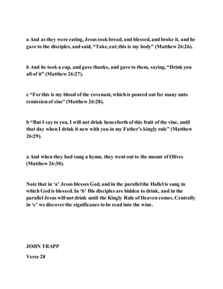 a And as they were eating, Jesus took bread, and blessed, and broke it, and he
gave to the disciples, and said, “Take,eat;this is my body” (Matthew 26:26).
b And he took a cup, and gave thanks, and gave to them, saying, “Drink you
all of it” (Matthew 26:27).
c “Forthis is my blood of the covenant, which is poured out for many unto
remissionof sins” (Matthew 26:28).
b “But I say to you, I will not drink henceforth of this fruit of the vine, until
that day when I drink it new with you in my Father’s kingly rule” (Matthew
26:29).
a And when they had sung a hymn, they went out to the mount of Olives
(Matthew 26:30).
Note that in ‘a’ Jesus blesses God, and in the parallelthe Hallel is sung in
which God is blessed. In ‘b’ His disciples are bidden to drink, and in the
parallel Jesus will not drink until the Kingly Rule of Heaven comes. Centrally
in ‘c’ we discoverthe significance to be read into the wine.
JOHN TRAPP
Verse 28
 