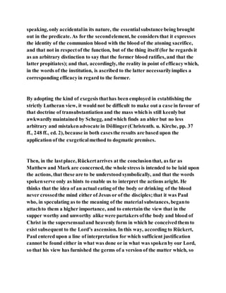 speaking, only accidentalin its nature, the essentialsubstance being brought
out in the predicate. As for the secondelement, he considers that it expresses
the identity of the communion blood with the blood of the atoning sacrifice,
and that not in respectof the function, but of the thing itself (for he regards it
as an arbitrary distinction to say that the former blood ratifies, and that the
latter propitiates); and that, accordingly, the reality in point of efficacywhich,
in the words of the institution, is ascribed to the latter necessarilyimplies a
corresponding efficacyin regard to the former.
By adopting the kind of exegesis thathas been employed in establishing the
strictly Lutheran view, it would not be difficult to make out a case in favour of
that doctrine of transubstantiation and the mass which is still keenlybut
awkwardlymaintained by Schegg, andwhich finds an abler but no less
arbitrary and mistakenadvocate in Döllinger(Christenth. u. Kirche, pp. 37
ff., 248 ff., ed. 2), because in both casesthe results are based upon the
application of the exegeticalmethod to dogmatic premises.
Then, in the lastplace, Rückertarrives at the conclusionthat, as far as
Matthew and Mark are concerned, the whole stress is intended to be laid upon
the actions, that these are to be understood symbolically, and that the words
spokenserve only as hints to enable us to interpret the actions aright. He
thinks that the idea of an actual eating of the body or drinking of the blood
never crossedthe mind either of Jesus or of the disciples;that it was Paul
who, in speculating as to the meaning of the material substances, beganto
attachto them a higher importance, and to entertain the view that in the
supper worthy and unworthy alike were partakers ofthe body and blood of
Christ in the supersensualand heavenly form in which he conceivedthem to
exist subsequent to the Lord’s ascension. In this way, according to Rückert,
Paul entered upon a line of interpretation for which sufficient justification
cannot be found either in what was done or in what was spokenby our Lord,
so that his view has furnished the germs of a version of the matter which, so
 