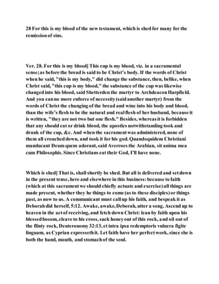 28 For this is my blood of the new testament, which is shed for many for the
remissionof sins.
Ver. 28. For this is my blood] This cup is my blood, viz. in a sacramental
sense;as before the bread is said to be Christ’s body. If the words of Christ
when he said, "this is my body," did change the substance, then, belike, when
Christ said, "this cup is my blood," the substance of the cup was likewise
changedinto his blood, said Shetterden the martyr to ArchdeaconHarpfield.
And you canno more enforce of necessity(saidanother martyr) from the
words of Christ the changing of the bread and wine into his body and blood,
than the wife’s flesh to be the natural and realflesh of her husband, because it
is written, "they are not two but one flesh." Besides, whereasit is forbidden
that any should eat or drink blood, the apostles notwithstanding took and
drank of the cup, &c. And when the sacramentwas administered, none of
them all croucheddown, and took it for his god. Quandoquidem Christiani
manducant Deum quem adorant, said Averroes the Arabian, sit anima mea
cum Philosophis. Since Christians eat their God, I’ll have none.
Which is shed] That is, shall shortly be shed. But all is delivered and setdown
in the present tense, here and elsewhere in this business:because to faith
(which at this sacramentwe should chiefly actuate and exercise)all things are
made present, whether they he things to come (as to these disciples)or things
past, as now to us. A communicant must callup his faith, and bespeak it as
Deborahdid herself, 5:12. Awake, awake,Deborah, utter a song. Ascend up to
heaven in the actof receiving, and fetch down Christ: lean by faith upon his
blessedbosom, cleave to his cross, suck honeyout of this rock, and oil out of
the flinty rock, Deuteronomy32:13, et intra ipsa redemptoris vulnera figite
linguam, as Cyprian expressethit. Let faith have her perfectwork, since she is
both the hand, mouth, and stomachof the soul.
 