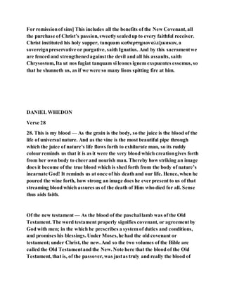 For remissionof sins] This includes all the benefits of the New Covenant, all
the purchase of Christ’s passion, sweetlysealedup to every faithful receiver.
Christ instituted his holy supper, tanquam καθαρτηριοναλεξικακον, a
sovereignpreservative or purgative, saith Ignatius. And by this sacramentwe
are fencedand strengthenedagainstthe devil and all his assaults, saith
Chrysostom, Ita ut nos fugiat tanquam si leones ignem exspuentes essemus, so
that he shunneth us, as if we were so many lions spitting fire at him.
DANIEL WHEDON
Verse 28
28. This is my blood — As the grain is the body, so the juice is the blood of the
life of universal nature. And as the vine is the most beautiful pipe through
which the juice of nature’s life flows forth to exhilarate man, so its ruddy
colourreminds us that it is as it were the very blood which creationgives forth
from her own body to cheerand nourish man. Thereby how striking an image
does it become of the true blood which is shed forth from the body of nature’s
incarnate God! It reminds us at once of his death and our life. Hence, when he
poured the wine forth, how strong an image does he everpresent to us of that
streaming blood which assures us of the death of Him who died for all. Sense
thus aids faith.
Of the new testament — As the blood of the paschallamb was of the Old
Testament. The word testament properly signifies covenant, or agreementby
God with men; in the which he prescribes a system of duties and conditions,
and promises his blessings. Under Moses,he had the old covenant or
testament; under Christ, the new. And so the two volumes of the Bible are
calledthe Old Testamentand the New. Note here that the blood of the Old
Testament, that is, of the passover, was justas truly and really the blood of
 