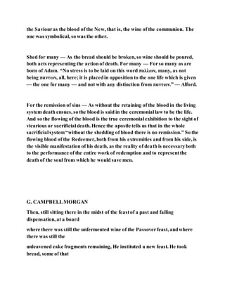 the Saviouras the blood of the New, that is, the wine of the communion. The
one was symbolical, so was the other.
Shed for many — As the bread should be broken, so wine should be poured,
both acts representing the actionof death. For many — Forso many as are
born of Adam. “No stress is to be laid on this word πολλων, many, as not
being παντων, all, here; it is placedin opposition to the one life which is given
— the one for many — and not with any distinction from παντων.” — Alford.
For the remission of sins — As without the retaining of the blood in the living
system death ensues, so the blood is said in the ceremoniallaw to be the life.
And so the flowing of the blood is the true ceremonialexhibition to the sight of
vicarious or sacrificialdeath. Hence the apostle tells us that in the whole
sacrificialsystem“without the shedding of blood there is no remission.” So the
flowing blood of the Redeemer, both from his extremities and from his side, is
the visible manifestation of his death, as the reality of death is necessaryboth
to the performance of the entire work of redemption and to representthe
death of the soul from which he would save men.
G. CAMPBELLMORGAN
Then, still sitting there in the midst of the feastof a past and failing
dispensation, at a board
where there was still the unfermented wine of the Passoverfeast, andwhere
there was still the
unleavened cake fragments remaining, He instituted a new feast. He took
bread, some of that
 