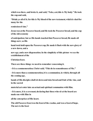 which was there, and broke it, and said, “Take, eat;this is My body.” He took
the cup and said,
“Drink ye all of it; for this is My blood of the new testament, which is shed for
many for the
remissionof sins.”
Jesus was atthe Passoverboard, and He took the Passoverbread, and the cup
of the old economy
of anticipation; but as His hands touched that Passoverbread, He made all
things new; as His
hand took hold upon the Passovercup, He made it flush with the new glory of
a new dawn, and a
new age, and a new dispensation. In the simplicity of this picture we see the
establishment of the
Christian feast.
There are three things we need to remember concerning it.
- It is a commemoration. Christ said, “This do in remembrance of Me.”
- It is more than a commemoration, it is a communion, in which, through all
the coming age,
bands of His disciples shall sit down and take bread and fruit of the vine, and
in the sacred
material act enter into an actualand spiritual communion with Him.
- It is more, it is a covenant, declaring that those who sit at the board are
made one with Him in
all the enterprises of His heart.
The old Passoverfeastwas the feastof the exodus, and was a feastof hope.
The new is the feast
 