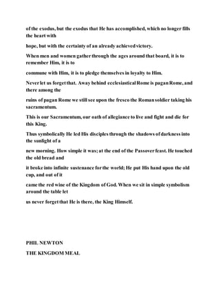 of the exodus, but the exodus that He has accomplished, which no longer fills
the heart with
hope, but with the certainty of an already achievedvictory.
When men and women gatherthrough the ages around that board, it is to
remember Him, it is to
commune with Him, it is to pledge themselves in loyalty to Him.
Neverlet us forgetthat. Away behind ecclesiasticalRome is paganRome, and
there among the
ruins of pagan Rome we still see upon the fresco the Romansoldier taking his
sacramentum.
This is our Sacramentum, our oath of allegiance to live and fight and die for
this King.
Thus symbolically He led His disciples through the shadows ofdarkness into
the sunlight of a
new morning. How simple it was;at the end of the Passoverfeast. He touched
the old bread and
it broke into infinite sustenance forthe world; He put His hand upon the old
cup, and out of it
came the red wine of the Kingdom of God. When we sit in simple symbolism
around the table let
us never forgetthat He is there, the King Himself.
PHIL NEWTON
THE KINGDOM MEAL
 