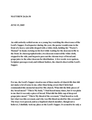MATTHEW 26:26-30
JUNE 19, 2005
An odd curiosity settled on me as a young boy watching the observance ofthe
Lord's Supper. Eachquarter during the year, the pastor would come to the
front of a heavy oak table draped with a white cloth, holding his "Pastor's
Manual" in hand, rocking on his feet while waiting for the deacons to file to
the front. In choreographedorder, two deacons removedthe white cloth,
stepped to the side, and beganto pass out the chrome trays of bread and
grape juice to the other deacons for distribution. A few words were spoken,
Scripture passagesread, and without fanfare, the church observedthe Lord's
Supper.
For me, the Lord's Supper stoodas one of those marks of church life that did
not make a lot of sense to me, other than being aware that Christ had
commanded this memorial meal for His church. What did the little pieces of
dry bread mean? "This is My body," I had heard many times, but it was plain
to me that it was only a piece of bread. What did the little cup of deep red
grape juice mean? "This is My blood of the covenant," I had heard as well,
but what was this covenant, and why was His blood neededfor this covenant?
The trays were passed, and as a baptized church member, though not a
believer, I dutifully took my place at the Lord's Supper. It seemedto be only a
 