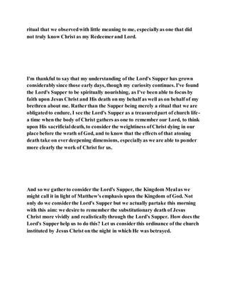 ritual that we observedwith little meaning to me, especiallyas one that did
not truly know Christ as my Redeemerand Lord.
I'm thankful to say that my understanding of the Lord's Supper has grown
considerablysince those early days, though my curiosity continues. I've found
the Lord's Supper to be spiritually nourishing, as I've been able to focus by
faith upon Jesus Christ and His death on my behalf as well as on behalf of my
brethren about me. Ratherthan the Supper being merely a ritual that we are
obligatedto endure, I see the Lord's Supper as a treasuredpart of church life-
a time when the body of Christ gathers as one to remember our Lord, to think
upon His sacrificialdeath, to consider the weightiness ofChrist dying in our
place before the wrath of God, and to know that the effects of that atoning
death take on everdeepening dimensions, especiallyas we are able to ponder
more clearly the work of Christ for us.
And so we gatherto consider the Lord's Supper, the Kingdom Mealas we
might call it in light of Matthew's emphasis upon the Kingdom of God. Not
only do we considerthe Lord's Supper but we actually partake this morning
with this aim: we desire to remember the substitutionary death of Jesus
Christ more vividly and realisticallythrough the Lord's Supper. How does the
Lord's Supper help us to do this? Let us considerthis ordinance of the church
instituted by Jesus Christ on the night in which He was betrayed.
 