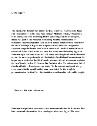 I. The Supper
The first Lord's Supper was part of the PassoverMealcelebratedby Jesus
and His disciples. "While they were eating," Matthew tells us, "Jesus took
some bread, and after a blessing, He broke it and gave it to the disciples."
Breadwas part of the Passover Mealalong with the roastedlamb to
remember the Passoverlamb slain on their behalf, bitter herbs to remember
the toil of bondage in Egypt, and a dip of crushed fruit and vinegar that
appearedto symbolize the mud used to make bricks under Pharaoh's harsh
command. Unleavened bread was useddue to the haste in leaving Egypt on
Passovernight since the bread was still in the kneading bowls and had no time
to rise. So, as Jesus gatheredwith His disciples for this last Passoverfeast, He
begana new institution for His Church, a wonderful and permanent tradition
for the Church, the Lord's Supper. We find that what Christ instituted linked
clearly with the redemption we see in the Old Testament, and particularly,
associatedwith the sacrifices thatwere substituted for the people in
preparation for the final Sacrifice that God would send to redeem His people.
1. Historicallink with redemption
Passoverbrought back both bitter and sweetmemories for the Israelites. The
bitter memories focusedon their bondage or slavery to Egypt. The sweet
 