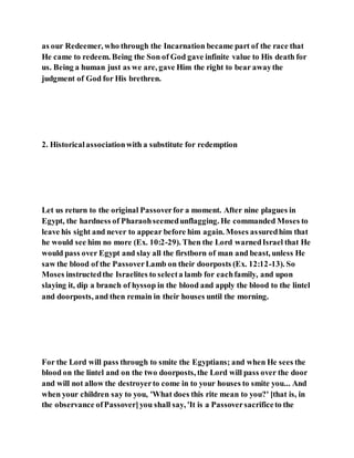 as our Redeemer, who through the Incarnation became part of the race that
He came to redeem. Being the Son of God gave infinite value to His death for
us. Being a human just as we are, gave Him the right to bear awaythe
judgment of God for His brethren.
2. Historicalassociationwith a substitute for redemption
Let us return to the original Passoverfor a moment. After nine plagues in
Egypt, the hardness of Pharaohseemedunflagging. He commanded Moses to
leave his sight and never to appear before him again. Moses assuredhim that
he would see him no more (Ex. 10:2-29). Then the Lord warnedIsrael that He
would pass over Egypt and slay all the firstborn of man and beast, unless He
saw the blood of the PassoverLamb on their doorposts (Ex. 12:12-13). So
Moses instructedthe Israelites to selecta lamb for eachfamily, and upon
slaying it, dip a branch of hyssop in the blood and apply the blood to the lintel
and doorposts, and then remain in their houses until the morning.
For the Lord will pass through to smite the Egyptians; and when He sees the
blood on the lintel and on the two doorposts, the Lord will pass over the door
and will not allow the destroyerto come in to your houses to smite you... And
when your children say to you, 'What does this rite mean to you?' [that is, in
the observance ofPassover]you shall say, 'It is a Passoversacrificeto the
 