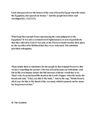 Lord who passedover the houses of the sons of Israelin Egypt when He smote
the Egyptians, but spared our homes." And the people bowed low and
worshiped [Ex. 12:23-27].
What kept these people from experiencing the same judgment as the
Egyptians? It was not a certain level of righteousness oracts of gooddeeds
that they offeredto God. It was only as the Passoverlamb stoodin their place
by the sacrifice ofits lifeblood that they were redeemed. The substitute
provided redemption.
Many lambs died as substitutes for the people in that original Passover. But
we have something far greater. The Son of God became our Substitute, and
felt in His own human nature the full measure of divine wrath due to us.
That's why Jesus declaredHis death in the Lord's Supper when He broke the
bread and said, "Take, eat;this is My body." And in the cup, "Drink from it,
all of you; for this is My blood of the covenant, which is poured out for many
for forgiveness ofsins."
II. The Symbols
 