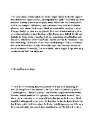 Two very simple, common elements frame the practice of the Lord's Supper:
bread and wine. Breadserved as the staple for that part of the world, just as it
still does in many portions of the globe. Wine, usually cut two or three parts
with water, was part of feastdays and common to their lives. Both of these
elements were part of the PassoverMeal. So it was within the context of the
Passoverthat Jesus gave new meaning to these two elements, and gave them
as lasting memorials to the Church as to His death on our behalf. He did not
include the bitter herbs or crushed fruit that symbolized the difficulties and
bitterness of that pastera because Christhas takenaway the bitterness of our
sin and bondage. It does not include the annual slaying of the Passoverlamb
because Christour PassoverLamb was slain one time, and the effectof His
death secures us for eternity. The focus of the Lord's Supper is upon the body
and blood of Christ our Redeemer.
1. Bread-This is My body
"While they were eating, Jesus took some bread, and after a blessing, He
broke it and gave it to the disciples, and said, "Take, eat;this is My body"."
That last phrase, "This is My body," has been the subjectof endless debate.
Roman Catholicismholds that upon the consecrationofthe waferor "host,"
the bread becomes the actualbody of Christ. But just as the PassoverMeal
was filled with symbolism, so also is the bread at the Lord's Table. Christ our
Lord, the exalted God-Man, sits at the Father's right hand, not in a little plate
to be served. Christ has already been sacrificedfor us, "By this will we have
 